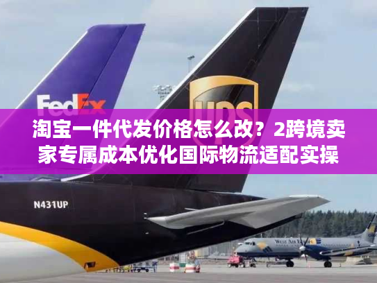 淘宝一件代发价格怎么改？2跨境卖家专属成本优化国际物流适配实操指南