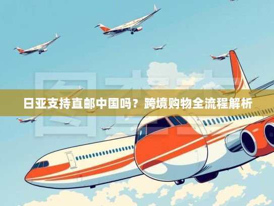 日亚支持直邮中国吗?跨境购物全流程解析 日亚支持直邮中国吗?跨境购物全流程解析