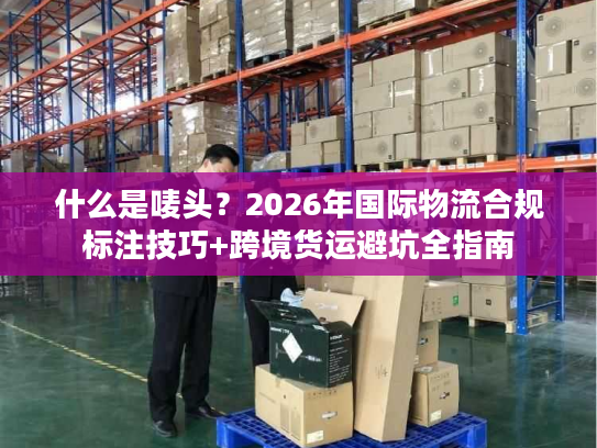 什么是唛头?2026年国际物流合规标注技巧+跨境货运避坑全指南 什么是唛头?2026年国际物流合规标注技巧+跨境货运避坑全指南