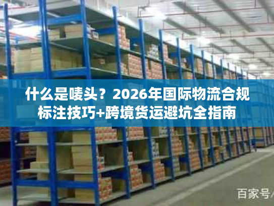 什么是唛头?2026年国际物流合规标注技巧+跨境货运避坑全指南 什么是唛头?2026年国际物流合规标注技巧+跨境货运避坑全指南