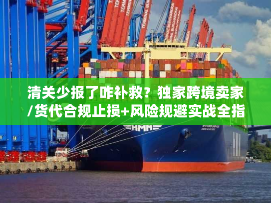 清关少报了咋补救？独家跨境卖家/货代合规止损+风险规避实战全指南