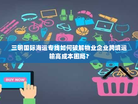 三明国际海运专线如何破解物业企业跨境运输高成本困局? 三明国际海运专线如何破解物业企业跨境运输高成本困局?