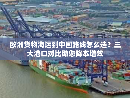 欧洲货物海运到中国路线怎么选?三大港口对比助您降本增效 欧洲货物海运到中国路线怎么选?三大港口对比助您降本增效