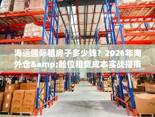 海运国际租房子多少钱？2026年海外仓&舱位租赁成本实战指南