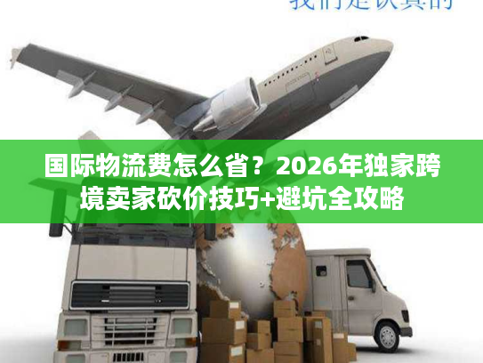 国际物流费怎么省？2026年独家跨境卖家砍价技巧+避坑全攻略