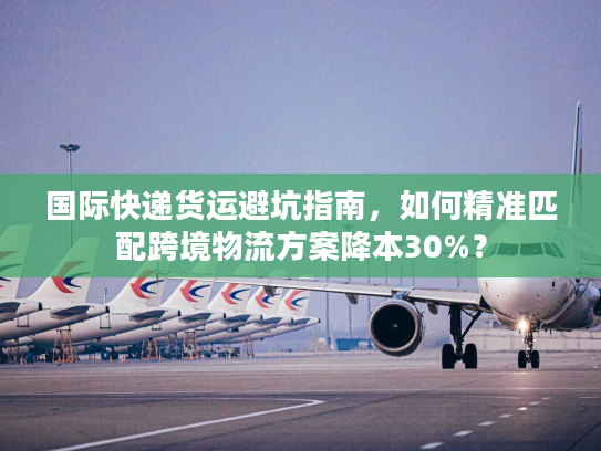 国际快递货运避坑指南，如何精准匹配跨境物流方案降本30%？