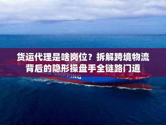 货运代理是啥岗位?拆解跨境物流背后的隐形操盘手全链路门道 货运代理是啥岗位?拆解跨境物流背后的隐形操盘手全链路门道