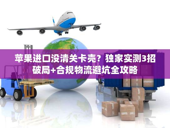 苹果进口没清关卡壳?独家实测3招破局+合规物流避坑全攻略 苹果进口没清关卡壳?独家实测3招破局+合规物流避坑全攻略