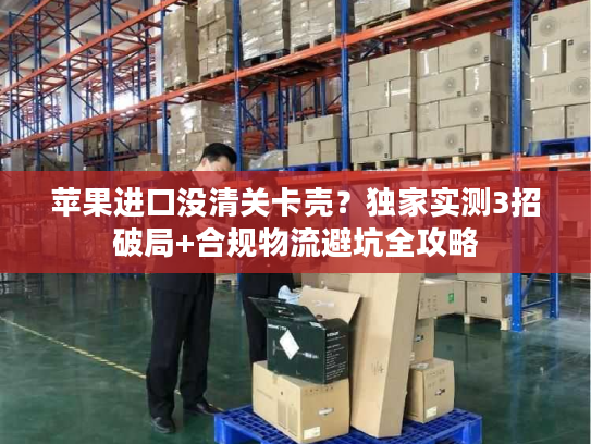 苹果进口没清关卡壳?独家实测3招破局+合规物流避坑全攻略 苹果进口没清关卡壳?独家实测3招破局+合规物流避坑全攻略