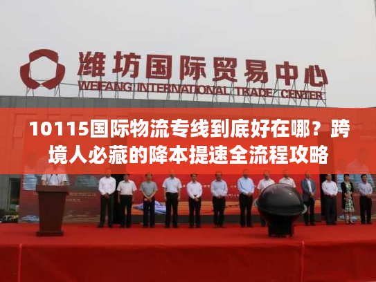 10115国际物流专线到底好在哪?跨境人必藏的降本提速全流程攻略 10115国际物流专线到底好在哪?跨境人必藏的降本提速全流程攻略