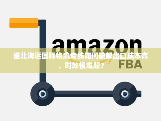 淮北海运国际物流专线如何破解出口成本高、时效慢难题? 淮北海运国际物流专线如何破解出口成本高、时效慢难题?