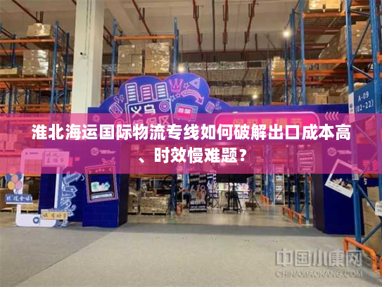淮北海运国际物流专线如何破解出口成本高、时效慢难题? 淮北海运国际物流专线如何破解出口成本高、时效慢难题?