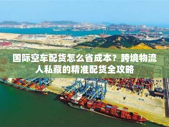 国际空车配货怎么省成本?跨境物流人私藏的精准配货全攻略 国际空车配货怎么省成本?跨境物流人私藏的精准配货全攻略