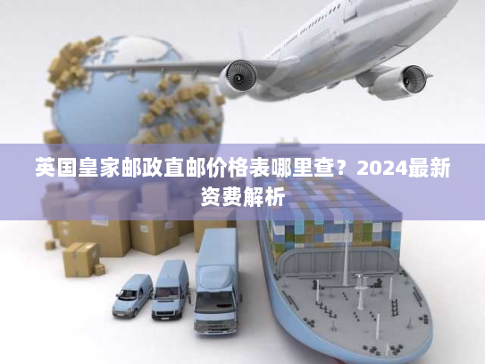 英国皇家邮政直邮价格表哪里查?2024最新资费解析 英国皇家邮政直邮价格表哪里查?2024最新资费解析