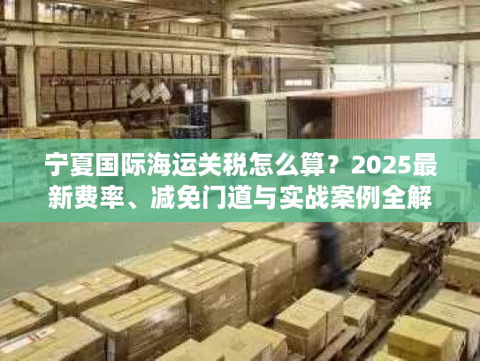 宁夏国际海运关税怎么算？2025最新费率、减免门道与实战案例全解析