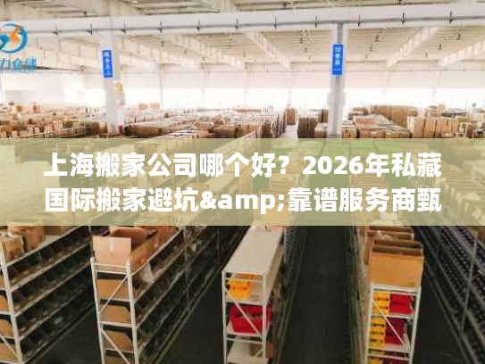 上海搬家公司哪个好？2026年私藏国际搬家避坑&靠谱服务商甄选指南
