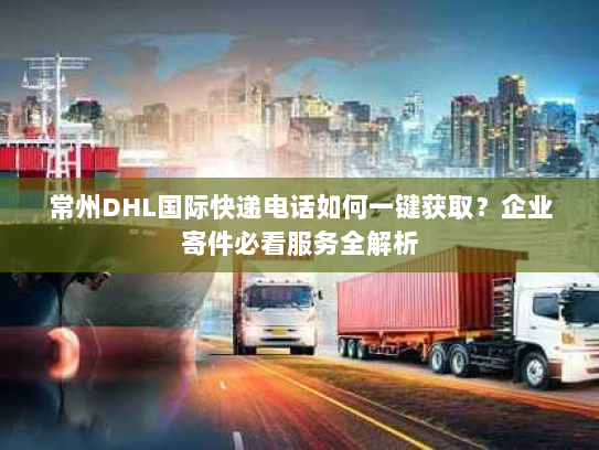 常州DHL国际快递电话如何一键获取？企业寄件必看服务全解析