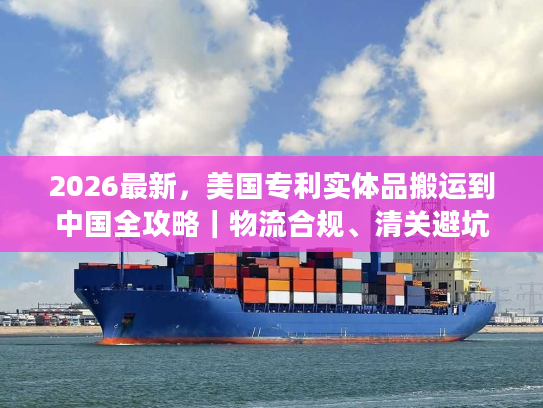 2026最新，美国专利实体品搬运到中国全攻略｜物流合规、清关避坑及时效优化