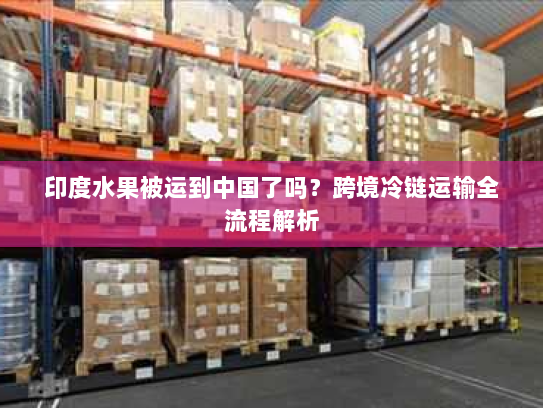印度水果被运到中国了吗?跨境冷链运输全流程解析 印度水果被运到中国了吗?跨境冷链运输全流程解析