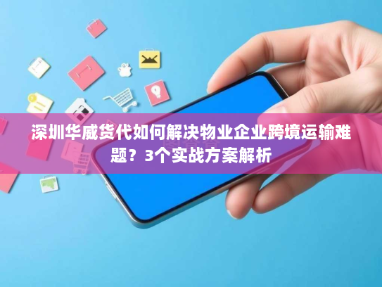 深圳华威货代如何解决物业企业跨境运输难题？3个实战方案解析