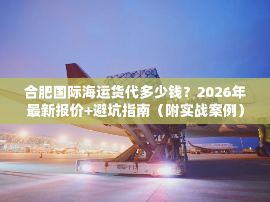 合肥国际海运货代多少钱？2026年最新报价+避坑指南（附实战案例）