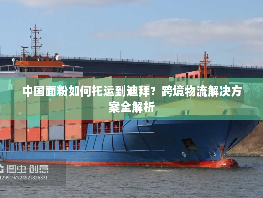 中国面粉如何托运到迪拜?跨境物流解决方案全解析 中国面粉如何托运到迪拜?跨境物流解决方案全解析