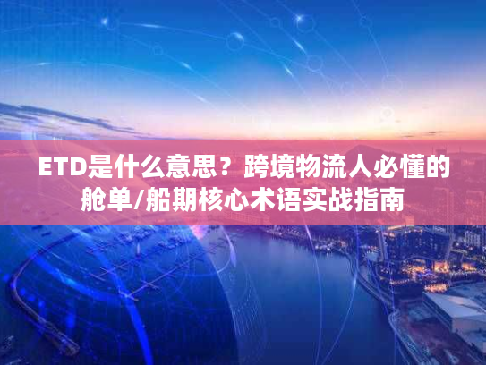 ETD是什么意思？跨境物流人必懂的舱单/船期核心术语实战指南