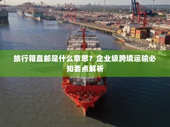 旅行箱直邮是什么意思?企业级跨境运输必知要点解析 旅行箱直邮是什么意思?企业级跨境运输必知要点解析