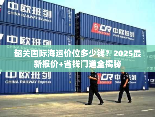 韶关国际海运价位多少钱？2025最新报价+省钱门道全揭秘