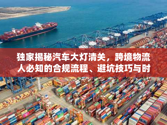 独家揭秘汽车大灯清关，跨境物流人必知的合规流程、避坑技巧与时效优化