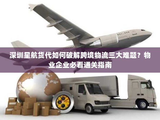 深圳星航货代如何破解跨境物流三大难题？物业企业必看通关指南