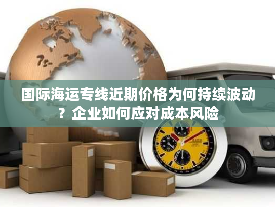 国际海运专线近期价格为何持续波动？企业如何应对成本风险