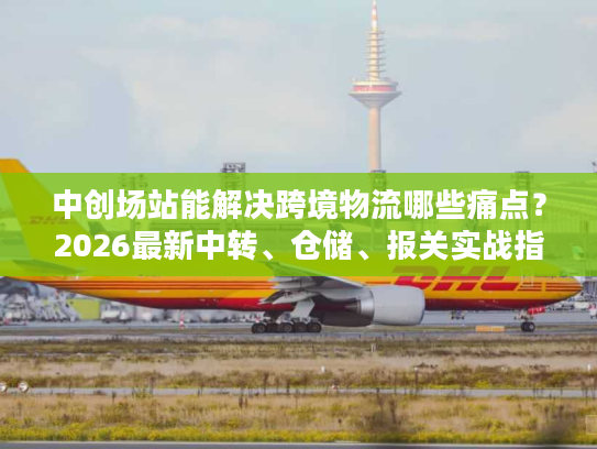 中创场站能解决跨境物流哪些痛点？2026最新中转、仓储、报关实战指南
