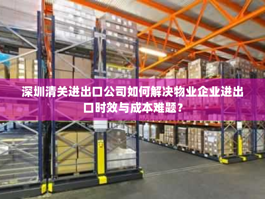 深圳清关进出口公司如何解决物业企业进出口时效与成本难题? 深圳清关进出口公司如何解决物业企业进出口时效与成本难题?