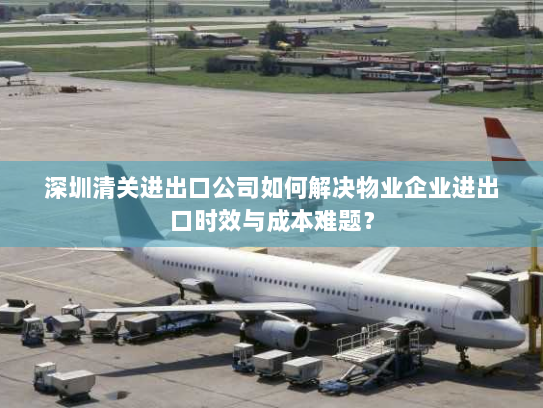 深圳清关进出口公司如何解决物业企业进出口时效与成本难题? 深圳清关进出口公司如何解决物业企业进出口时效与成本难题?