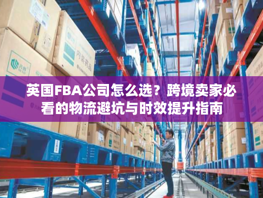 英国FBA公司怎么选?跨境卖家必看的物流避坑与时效提升指南 英国FBA公司怎么选?跨境卖家必看的物流避坑与时效提升指南