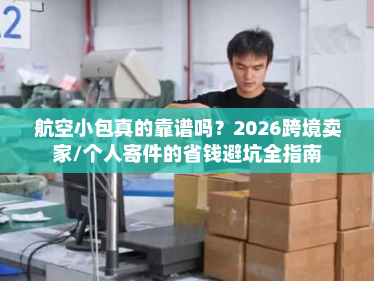 航空小包真的靠谱吗？2026跨境卖家/个人寄件的省钱避坑全指南