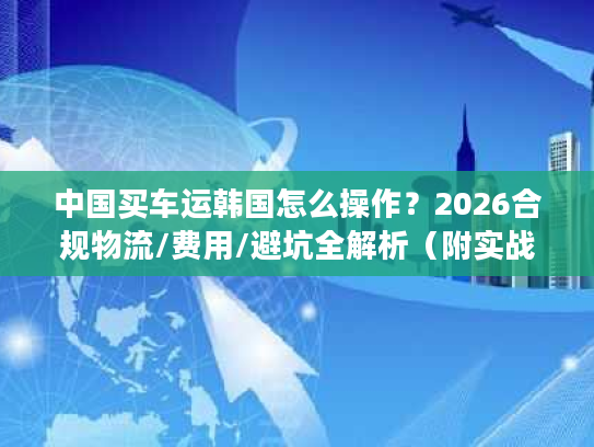 中国买车运韩国怎么操作？2026合规物流/费用/避坑全解析（附实战案例）