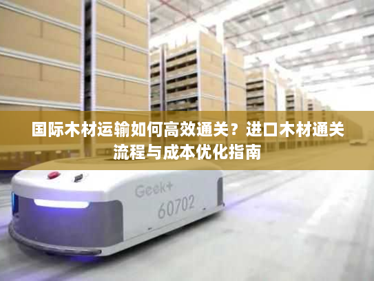 国际木材运输如何高效通关?进口木材通关流程与成本优化指南 国际木材运输如何高效通关?进口木材通关流程与成本优化指南
