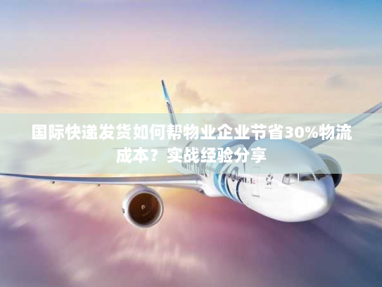 国际快递发货如何帮物业企业节省30%物流成本?实战经验分享 国际快递发货如何帮物业企业节省30%物流成本?实战经验分享