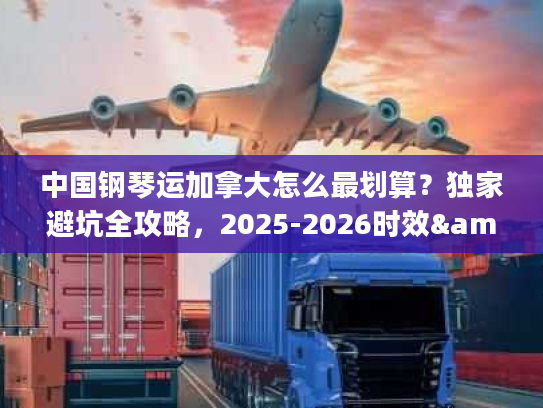 中国钢琴运加拿大怎么最划算？独家避坑全攻略，2025-2026时效&报价解析