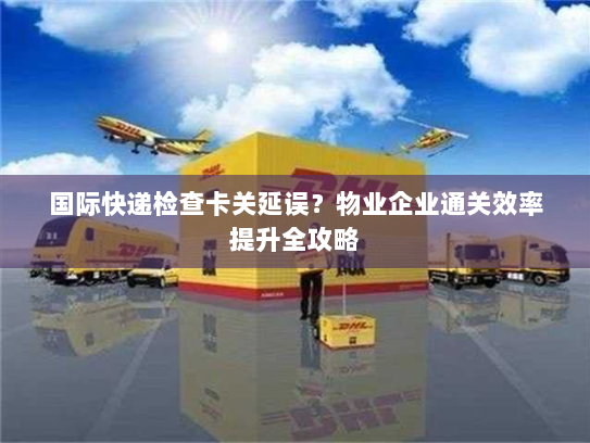 国际快递检查卡关延误？物业企业通关效率提升全攻略