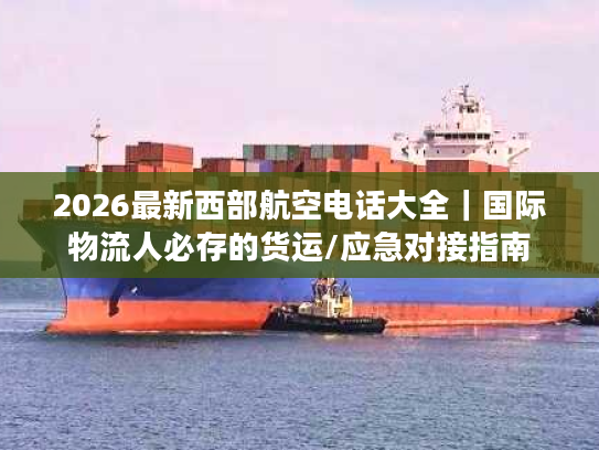2026最新西部航空电话大全｜国际物流人必存的货运/应急对接指南