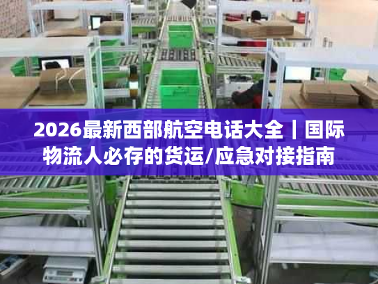 2026最新西部航空电话大全｜国际物流人必存的货运/应急对接指南