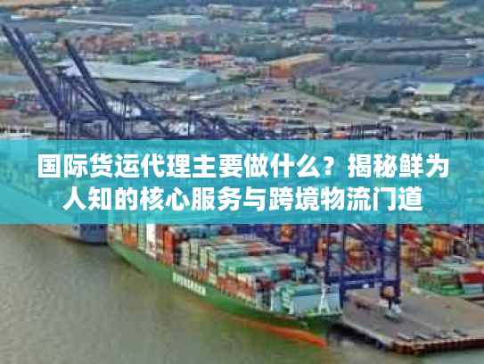 国际货运代理主要做什么？揭秘鲜为人知的核心服务与跨境物流门道