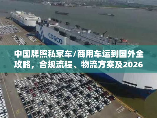 中国牌照私家车/商用车运到国外全攻略，合规流程、物流方案及2026避坑指南