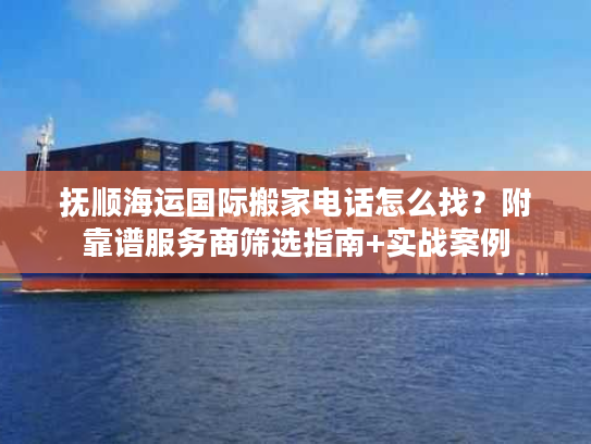 抚顺海运国际搬家电话怎么找？附靠谱服务商筛选指南+实战案例