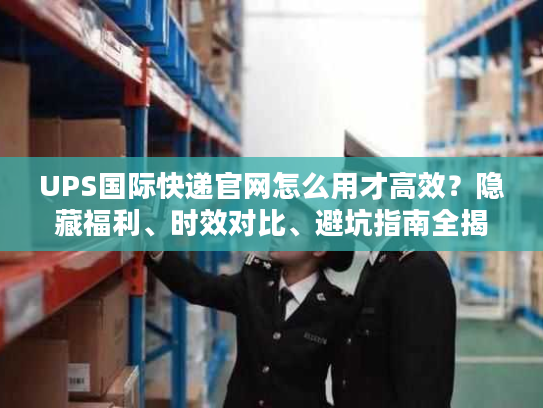 UPS国际快递官网怎么用才高效？隐藏福利、时效对比、避坑指南全揭秘