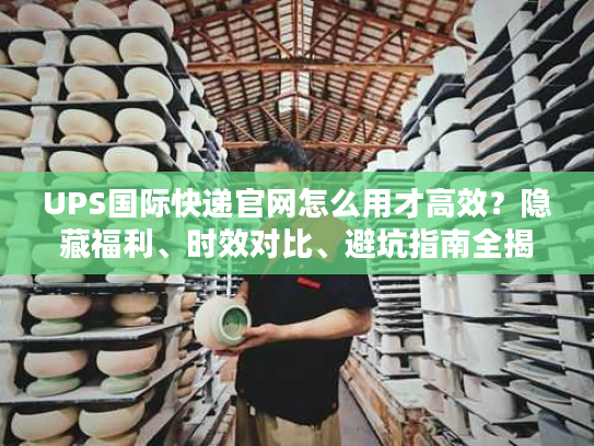 UPS国际快递官网怎么用才高效？隐藏福利、时效对比、避坑指南全揭秘