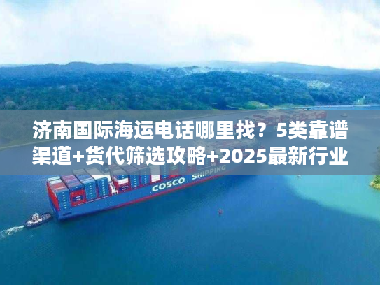 济南国际海运电话哪里找？5类靠谱渠道+货代筛选攻略+2025最新行业数据